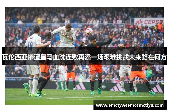瓦伦西亚惨遭皇马血洗连败再添一场艰难挑战未来路在何方