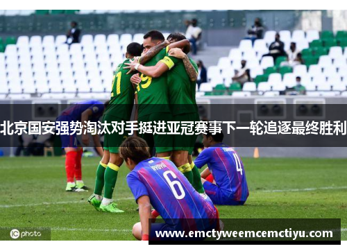 北京国安强势淘汰对手挺进亚冠赛事下一轮追逐最终胜利