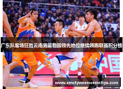 广东队客场狂胜云南男篮稳固领先地位继续领跑联赛积分榜