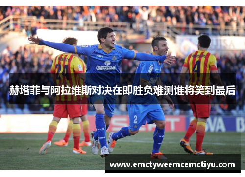 赫塔菲与阿拉维斯对决在即胜负难测谁将笑到最后