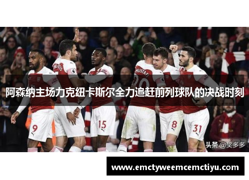 阿森纳主场力克纽卡斯尔全力追赶前列球队的决战时刻