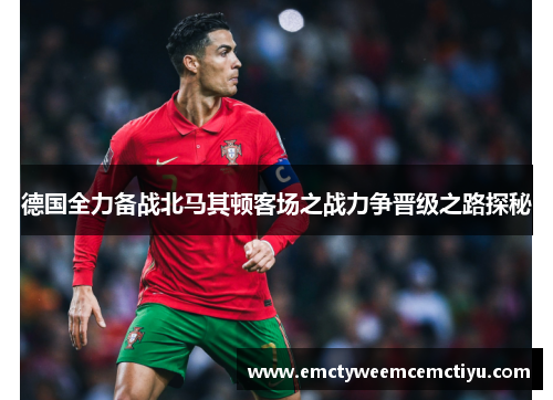 德国全力备战北马其顿客场之战力争晋级之路探秘