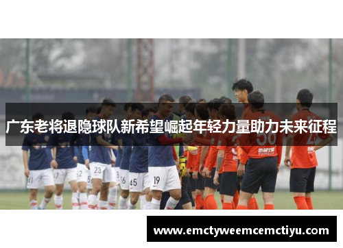 广东老将退隐球队新希望崛起年轻力量助力未来征程