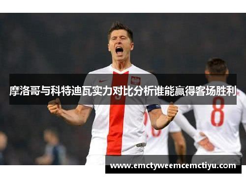 摩洛哥与科特迪瓦实力对比分析谁能赢得客场胜利