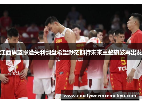 江西男篮惨遭失利翻盘希望渺茫期待未来重整旗鼓再出发