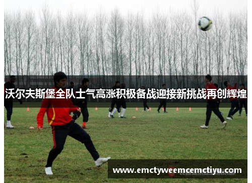 沃尔夫斯堡全队士气高涨积极备战迎接新挑战再创辉煌