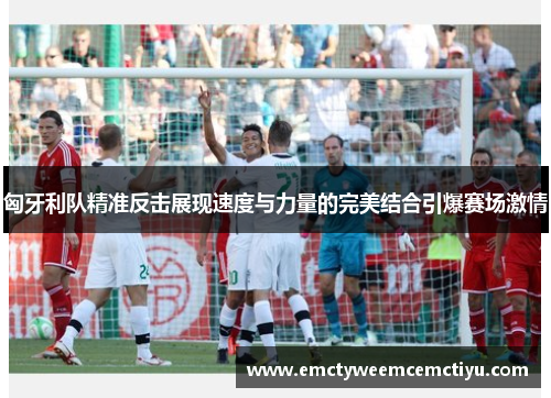 匈牙利队精准反击展现速度与力量的完美结合引爆赛场激情
