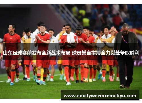山东足球赛前发布全新战术布局 球员誓言拼搏全力以赴争取胜利