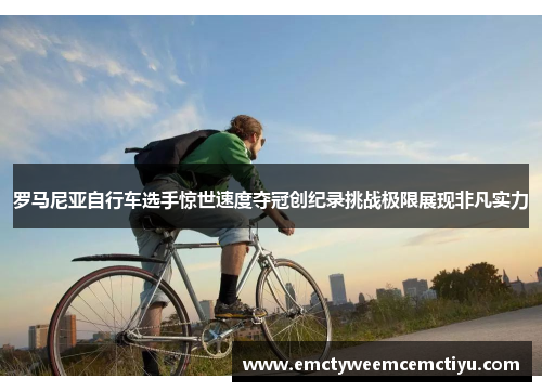 罗马尼亚自行车选手惊世速度夺冠创纪录挑战极限展现非凡实力