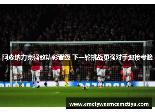 阿森纳力克强敌精彩晋级 下一轮挑战更强对手迎接考验