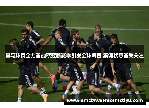 皇马球员全力备战欧冠新赛季引发全球瞩目 集训状态备受关注